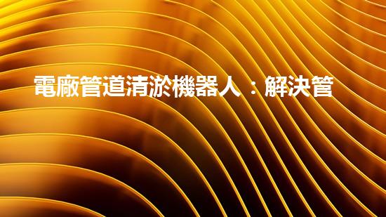 電廠管道清淤機器人：解決管道堵塞難題？